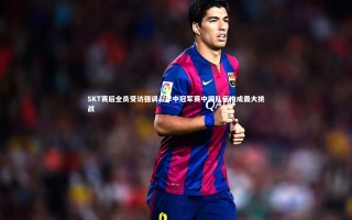 九游会j9官网-SKT赛后全员受访强调，季中冠军赛中国队伍构成最大挑战